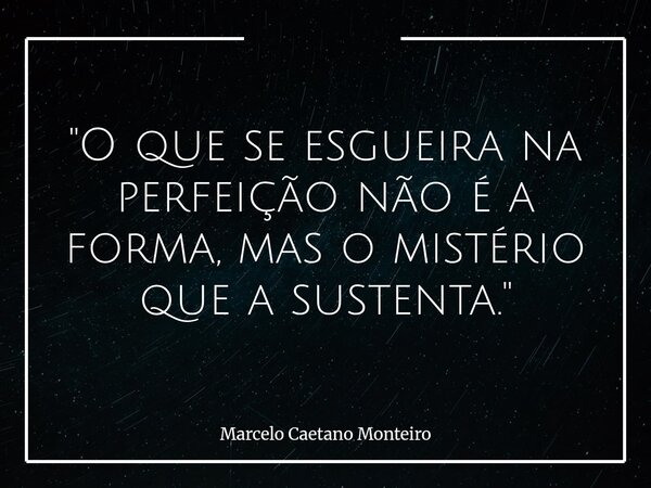 "O que se esgueira na perfeição não é a forma, mas o mistério que a sustenta."... Frase de Marcelo Caetano Monteiro.
