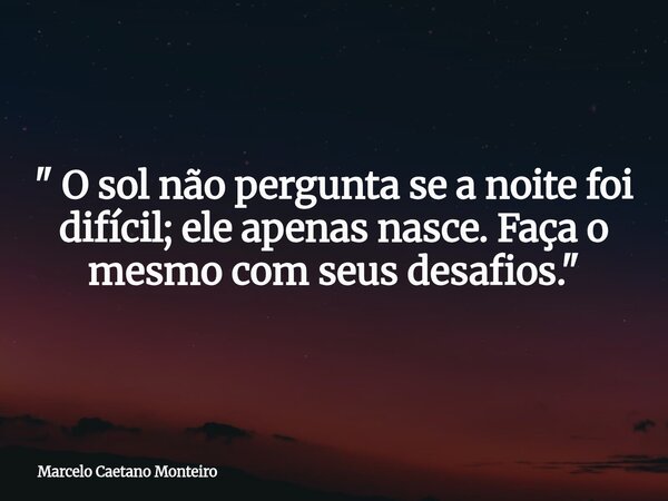 " O sol não pergunta se a noite foi difícil; ele apenas nasce. Faça o mesmo com seus desafios. "... Frase de Marcelo Caetano Monteiro.