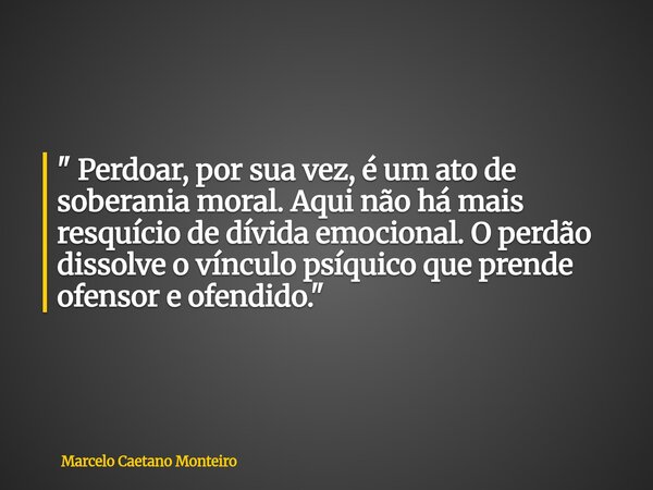 " Perdoar, por sua vez, é um ato de soberania moral. Aqui não há mais resquício de dívida emocional. O perdão dissolve o vínculo psíquico que prende ofenso... Frase de Marcelo Caetano Monteiro.