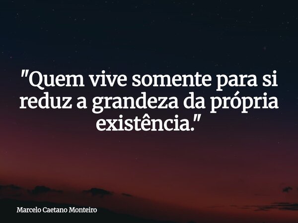 "Quem vive somente para si reduz a grandeza da própria existência."... Frase de Marcelo Caetano Monteiro.