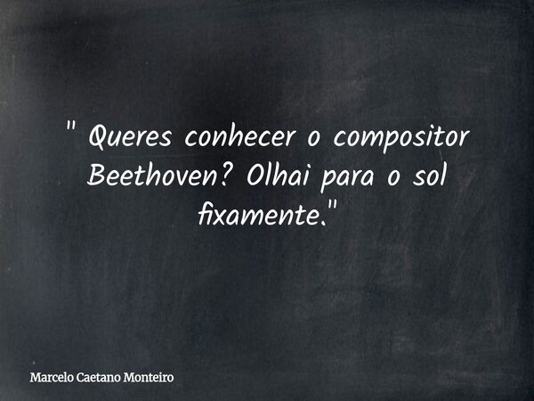 " Queres conhecer o compositor Beethoven? Olhai para o sol fixamente. "... Frase de Marcelo Caetano Monteiro.