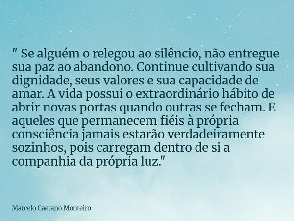 " Se alguém o relegou ao silêncio, não entregue sua paz ao abandono. Continue cultivando sua dignidade, seus valores e sua capacidade de amar. A vida possu... Frase de Marcelo Caetano Monteiro.