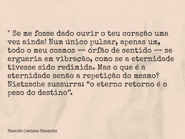 " Se me fosse dado ouvir o teu coração uma vez ainda! Num único pulsar, apenas um, todo o meu cosmos — órfão de sentido — se ergueria em vibração, como se ... Frase de Marcelo Caetano Monteiro.