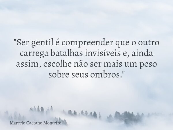 "Ser gentil é compreender que o outro carrega batalhas invisíveis e, ainda assim, escolhe não ser mais um peso sobre seus ombros."... Frase de Marcelo Caetano Monteiro.