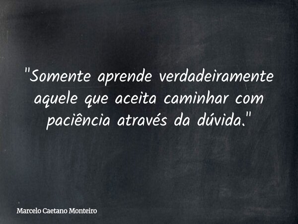 "Somente aprende verdadeiramente aquele que aceita caminhar com paciência através da dúvida."... Frase de Marcelo Caetano Monteiro.