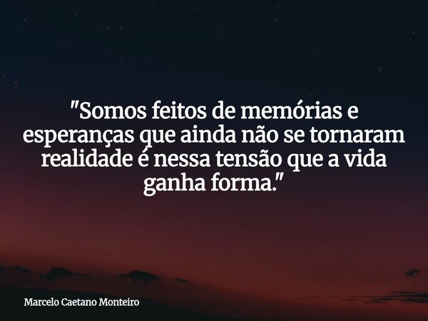 "Somos feitos de memórias e esperanças que ainda não se tornaram realidade é nessa tensão que a vida ganha forma."... Frase de Marcelo Caetano Monteiro.
