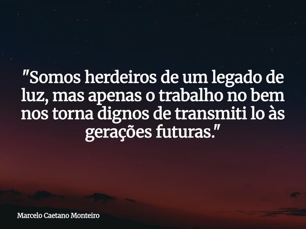 "Somos herdeiros de um legado de luz, mas apenas o trabalho no bem nos torna dignos de transmiti lo às gerações futuras."... Frase de Marcelo Caetano Monteiro.