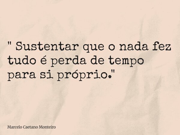 " Sustentar que o nada fez tudo é perda de tempo para si próprio. "... Frase de Marcelo Caetano Monteiro.