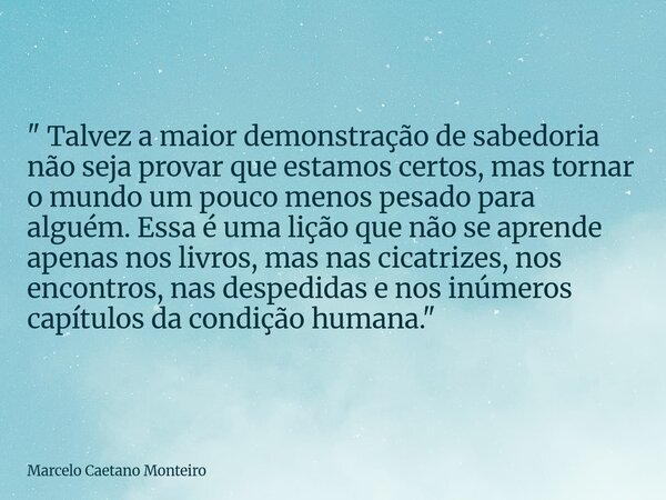 " Talvez a maior demonstração de sabedoria não seja provar que estamos certos, mas tornar o mundo um pouco menos pesado para alguém. Essa é uma lição que n... Frase de Marcelo Caetano Monteiro.