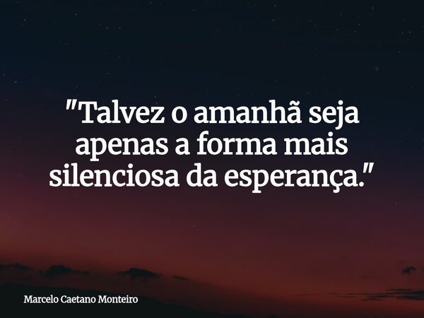 "Talvez o amanhã seja apenas a forma mais silenciosa da esperança."... Frase de Marcelo Caetano Monteiro.