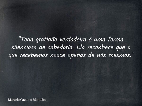 "Toda gratidão verdadeira é uma forma silenciosa de sabedoria. Ela reconhece que o que recebemos nasce apenas de nós mesmos."... Frase de Marcelo Caetano Monteiro.