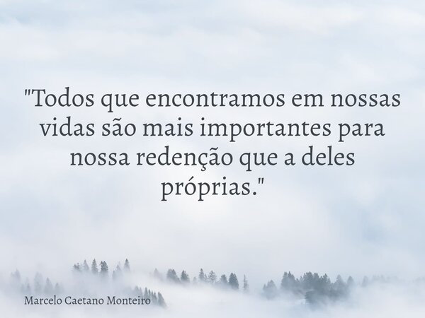 "Todos que encontramos em nossas vidas são mais importantes para nossa redenção que a deles próprias."... Frase de Marcelo Caetano Monteiro.
