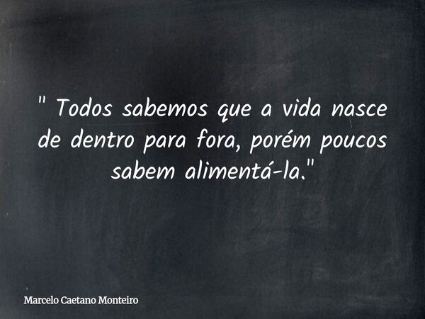 " Todos sabemos que a vida nasce de dentro para fora, porém poucos sabem alimentá-la. "... Frase de Marcelo Caetano Monteiro.