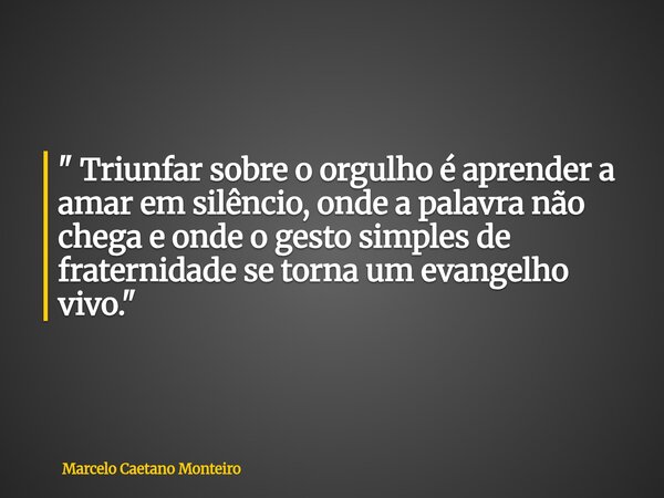 " Triunfar sobre o orgulho é aprender a amar em silêncio, onde a palavra não chega e onde o gesto simples de fraternidade se torna um evangelho vivo. "... Frase de Marcelo Caetano Monteiro.