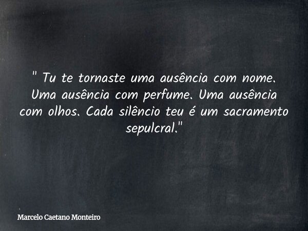 " Tu te tornaste uma ausência com nome. Uma ausência com perfume. Uma ausência com olhos. Cada silêncio teu é um sacramento sepulcral. "... Frase de Marcelo Caetano Monteiro.
