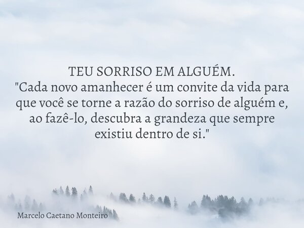TEU SORRISO EM ALGUÉM. "Cada novo amanhecer é um convite da vida para que você se torne a razão do sorriso de alguém e, ao fazê-lo, descubra a grandeza que... Frase de Marcelo Caetano Monteiro.