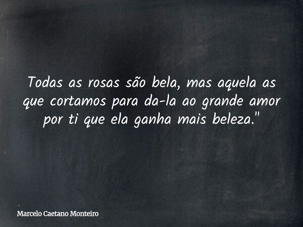 Todas as rosas são bela, mas aquela as que cortamos para da-la ao grande amor por ti que ela ganha mais beleza. "... Frase de Marcelo Caetano Monteiro.