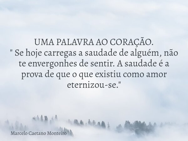 UMA PALAVRA AO CORAÇÃO. " Se hoje carregas a saudade de alguém, não te envergonhes de sentir. A saudade é a prova de que o que existiu como amor eternizou-... Frase de Marcelo Caetano Monteiro.