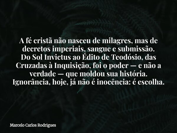 A fé cristã não nasceu de milagres, mas de decretos imperiais, sangue e submissão. Do Sol Invictus ao Édito de Teodósio, das Cruzadas à Inquisição, foi o poder ... Frase de Marcelo Carlos Rodrigues.