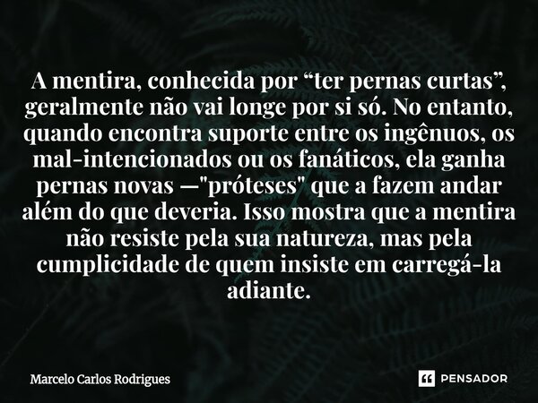 A mentira, conhecida por “ter pernas curtas”, geralmente não vai longe por si só. No entanto, quando encontra suporte entre os ingênuos, os mal-intencionados ou... Frase de Marcelo Carlos Rodrigues.