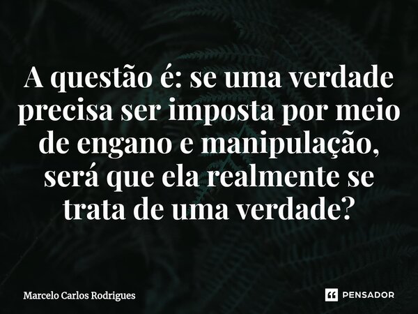 ⁠A questão é: se uma verdade precisa ser imposta por meio de engano e manipulação, será que ela realmente se trata de uma verdade?... Frase de Marcelo Carlos Rodrigues.