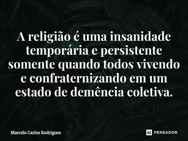 A religião é uma insanidade temporária e persistente somente quando todos vivendo e confraternizando em um estado de demência coletiva.... Frase de Marcelo Carlos Rodrigues.
