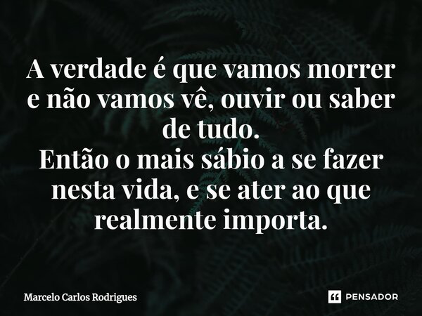 ⁠A verdade é que vamos morrer e não vamos vê, ouvir ou saber de tudo. Então o mais sábio a se fazer nesta vida, e se ater ao que realmente importa.... Frase de Marcelo Carlos Rodrigues.