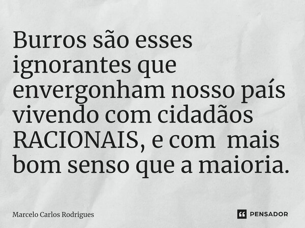 ⁠Burros são esses ignorantes que envergonham nosso país vivendo com cidadãos RACIONAIS, e com mais bom senso que a maioria.... Frase de Marcelo Carlos Rodrigues.