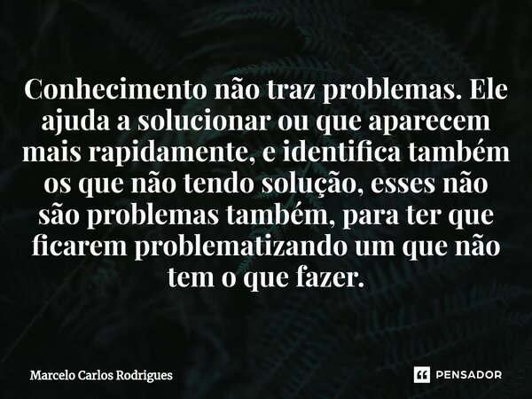 ⁠Conhecimento não traz problemas. Ele ajuda a solucionar ou que aparecem mais rapidamente, e identifica também os que não tendo solução, esses não são problemas... Frase de Marcelo Carlos Rodrigues.