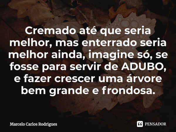 ⁠Cremado até que seria melhor, mas enterrado seria melhor ainda, imagine só, se fosse para servir de ADUBO, e fazer crescer uma árvore bem grande e frondosa.... Frase de Marcelo Carlos Rodrigues.