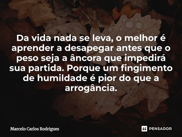 Da vida nada se leva, o melhor é aprender a desapegar antes que o peso seja a âncora que impedirá sua partida. Porque um fingimento de humildade é pior do que a... Frase de Marcelo Carlos Rodrigues.