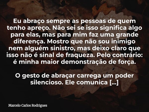 Eu abraço sempre as pessoas de quem tenho apreço. Não sei se isso significa algo para elas, mas para mim faz uma grande diferença. Mostro que não sou inimigo ne... Frase de Marcelo Carlos Rodrigues.