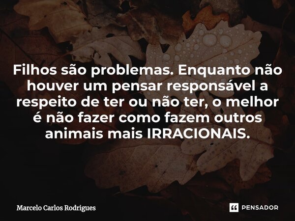 ⁠Filhos são problemas. Enquanto não houver um pensar responsável a respeito de ter ou não ter, o melhor é não fazer como fazem outros animais mais IRRACIONAIS.... Frase de Marcelo Carlos Rodrigues.