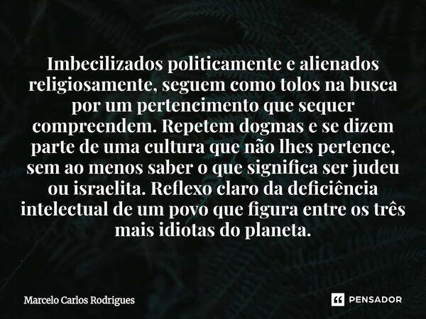 Imbecilizados politicamente e alienados religiosamente, seguem como tolos na busca por um pertencimento que sequer compreendem. Repetem dogmas e se dizem parte ... Frase de Marcelo Carlos Rodrigues.