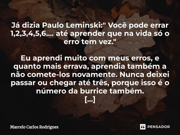 ⁠Já dizia Paulo Leminski: " Você pode errar 1,2,3,4,5,6.... até aprender que na vida só o erro tem vez." Eu aprendi muito com meus erros, e quanto mai... Frase de Marcelo Carlos Rodrigues.