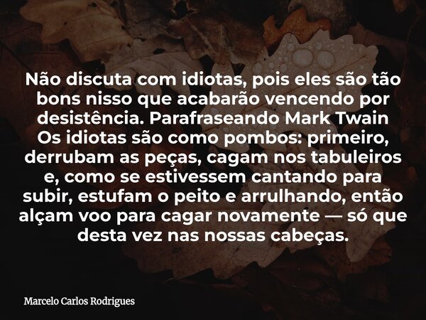 Não discuta com idiotas, pois eles são tão bons nisso que acabarão vencendo por desistência. Parafraseando Mark Twain Os idiotas são como pombos: primeiro, derr... Frase de Marcelo Carlos Rodrigues.