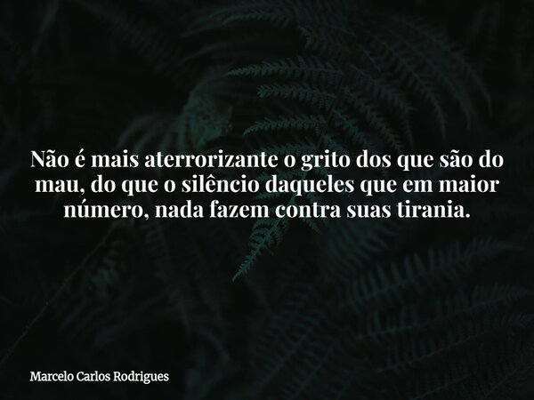 Não é mais aterrorizante o grito dos que são do mau, do que o silêncio daqueles que em maior número, nada fazem contra suas tirania.... Frase de Marcelo Carlos Rodrigues.