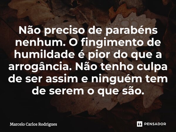 ⁠Não preciso de parabéns nenhum. O fingimento de humildade é pior do que a arrogância. Não tenho culpa de ser assim e ninguém tem de serem o que são.... Frase de Marcelo Carlos Rodrigues.