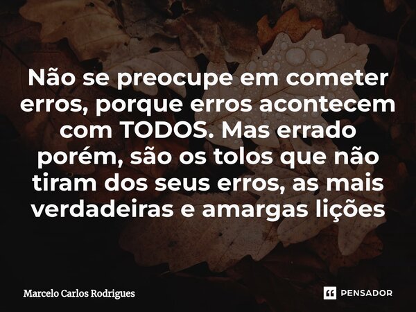 Não se preocupe em cometer erros, porque erros acontecem com TODOS. Mas errado porém, são os tolos que não tiram dos seus erros, as mais verdadeiras e amargas l... Frase de Marcelo Carlos Rodrigues.