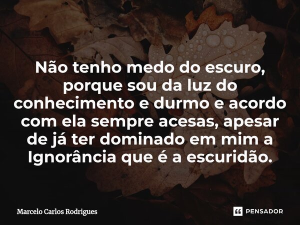 ⁠ Não tenho medo do escuro, porque sou da luz do conhecimento e durmo e acordo com ela sempre acesas, apesar de já ter dominado em mim a Ignorância que é a escu... Frase de Marcelo Carlos Rodrigues.