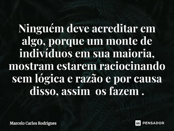 ⁠Ninguém deve acreditar em algo, porque um monte de indivíduos em sua maioria, mostram estarem raciocinando sem lógica e razão e por causa disso, assim os fazem... Frase de Marcelo Carlos Rodrigues.