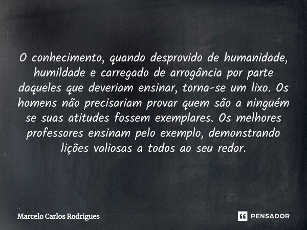 O conhecimento, quando desprovido de humanidade, humildade e carregado de arrogância por parte daqueles que deveriam ensinar, torna-se um lixo. Os homens não pr... Frase de Marcelo Carlos Rodrigues.