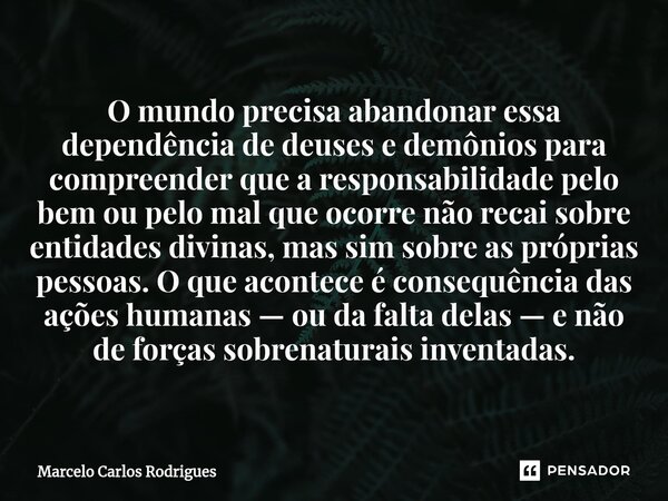 ⁠O mundo precisa abandonar essa dependência de deuses e demônios para compreender que a responsabilidade pelo bem ou pelo mal que ocorre não recai sobre entidad... Frase de Marcelo Carlos Rodrigues.