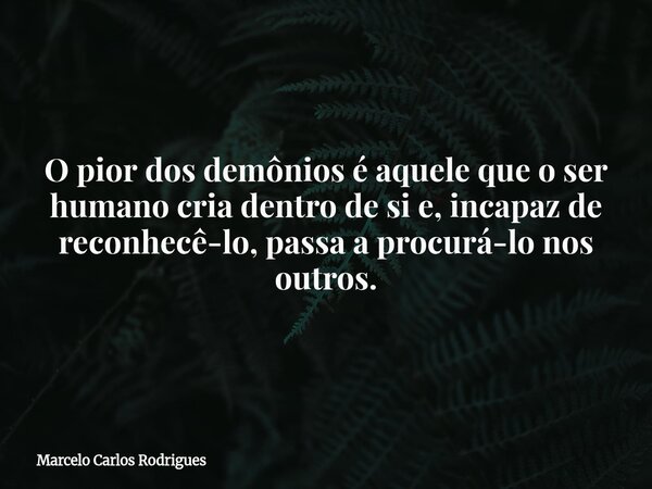 O pior dos demônios é aquele que o ser humano cria dentro de si e, incapaz de reconhecê-lo, passa a procurá-lo nos outros.... Frase de Marcelo Carlos Rodrigues.