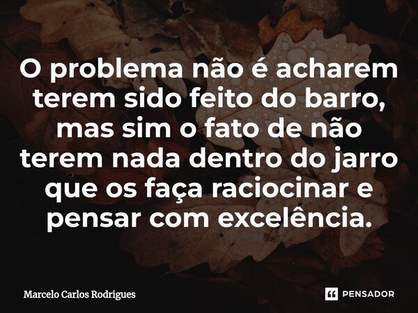 ⁠O problema não é acharem terem sido feito do barro, mas sim o fato de não terem nada dentro do jarro que os faça raciocinar e pensar com excelência.... Frase de Marcelo Carlos Rodrigues.