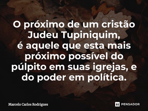 ⁠O próximo de um cristão Judeu Tupiniquim, é aquele que esta mais próximo possível do púlpito em suas igrejas, e do poder em política.... Frase de Marcelo Carlos Rodrigues.