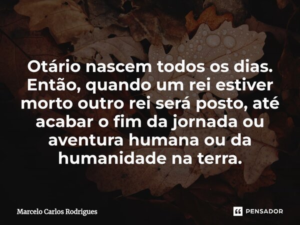 ⁠ Otário nascem todos os dias. Então, quando um rei estiver morto outro rei será posto, até acabar o fim da jornada ou aventura humana ou da humanidade na terra... Frase de Marcelo Carlos Rodrigues.