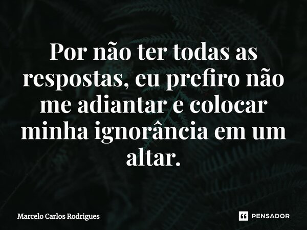 ⁠Por não ter todas as respostas, eu prefiro não me adiantar e colocar minha ignorância em um altar.... Frase de Marcelo Carlos Rodrigues.