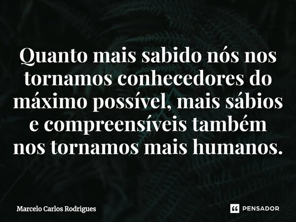 ⁠Quanto mais sabido nós nos tornamos conhecedores do máximo possível, mais sábios e compreensíveis também nos tornamos mais humanos.... Frase de Marcelo Carlos Rodrigues.