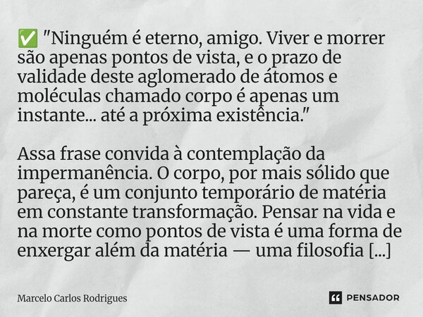 ✅ "Ninguém é eterno, amigo. Viver e morrer são apenas pontos de vista, e o prazo de validade deste aglomerado de átomos e moléculas chamado corpo é apenas... Frase de Marcelo Carlos Rodrigues.